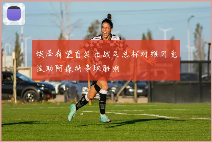 埃泽有望首发出战足总杯对维冈竞技助阿森纳争取胜利