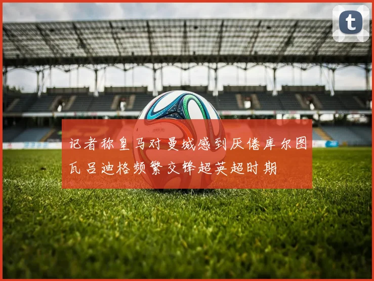 记者称皇马对曼城感到厌倦库尔图瓦吕迪格频繁交锋超英超时期