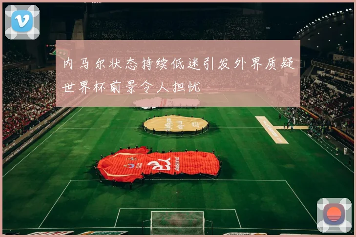 内马尔状态持续低迷引发外界质疑世界杯前景令人担忧