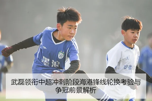 武磊领衔中超冲刺阶段海港锋线轮换考验与争冠前景解析